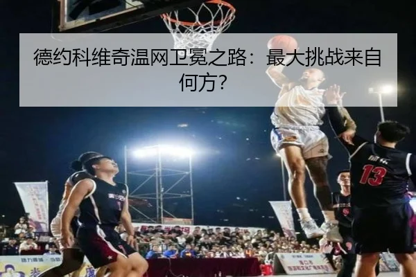 德约科维奇温网卫冕之路：最大挑战来自何方？