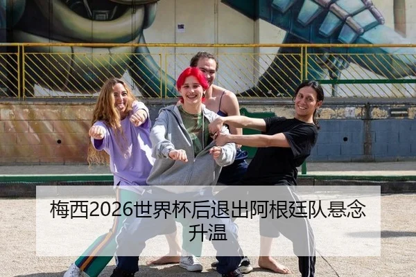 梅西2026世界杯后退出阿根廷队悬念升温